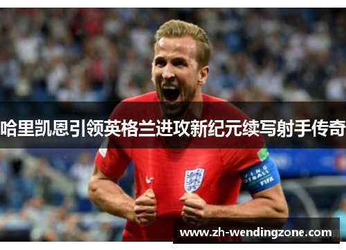 哈里凯恩引领英格兰进攻新纪元续写射手传奇